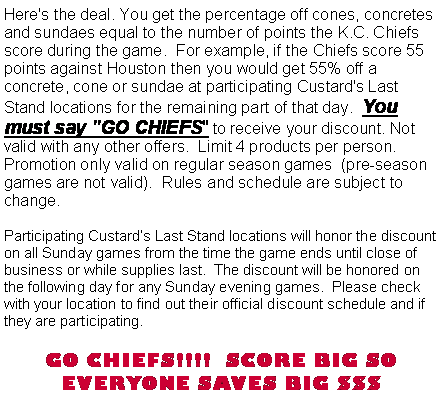 Text Box: Here's the deal. You get the percentage off cones, concretes and sundaes equal to the number of points the K.C. Chiefs score during the game.  For example, if the Chiefs score 55 points against Houston then you would get 55% off a concrete, cone or sundae at participating Custard's Last Stand locations for the remaining part of that day.  You must say "GO CHIEFS" to receive your discount. Not valid with any other offers.  Limit 4 products per person.  Promotion only valid on regular season games  (pre-season games are not valid).  Rules and schedule are subject to change.Participating Custards Last Stand locations will honor the discount on all Sunday games from the time the game ends until close of business or while supplies last.  The discount will be honored on the following day for any Sunday evening games.  Please check with your location to find out their official discount schedule and if they are participating.   GO CHIEFS!!!!  SCORE BIG SO EVERYONE SAVES BIG $$$